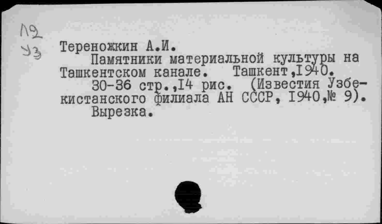 ﻿Тереножкин А.И.
Памятники материальной культуры на Ташкентском канале. Ташкент,1940.
30-36 стр.,14 рис. (Известия Узбе кистанского филиала АН СССР, 1940,№ 9) Вырезка.